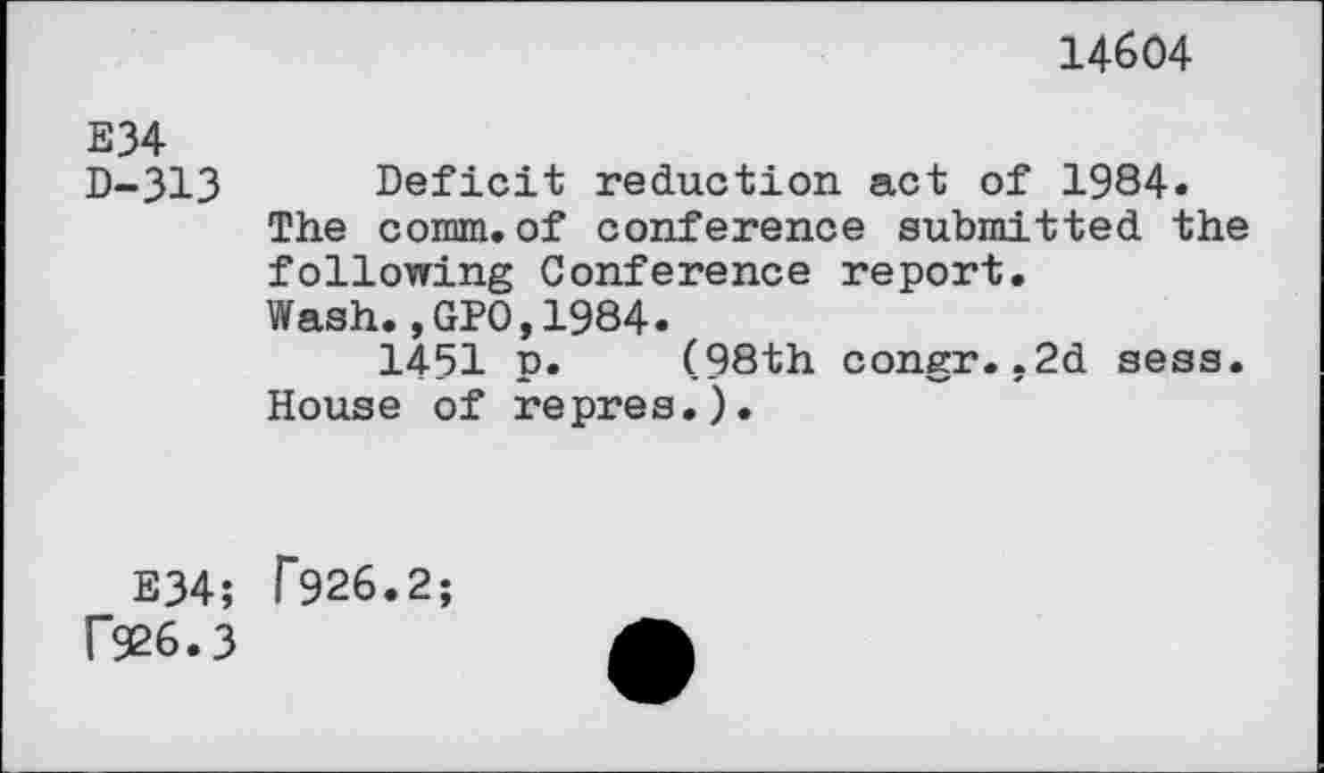 ﻿14604
E34
D-313 Deficit reduction act of 1984» The comm.of conference submitted the following Conference report. Wash.,GPO,1984.
1451 p. (98th congr..2d sess. House of repres.).
E34; T926.2; f926.3